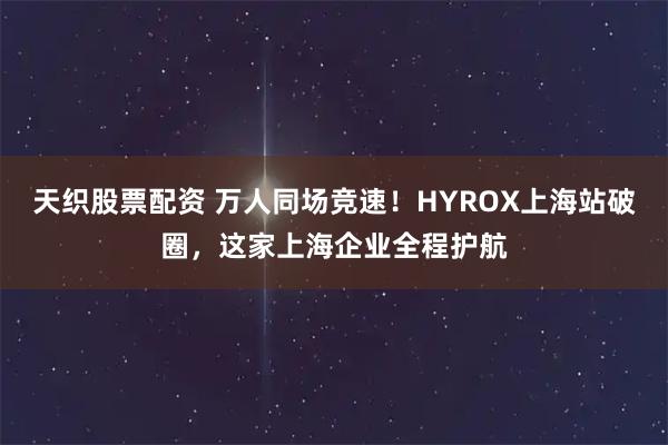 天织股票配资 万人同场竞速！HYROX上海站破圈，这家上海企业全程护航