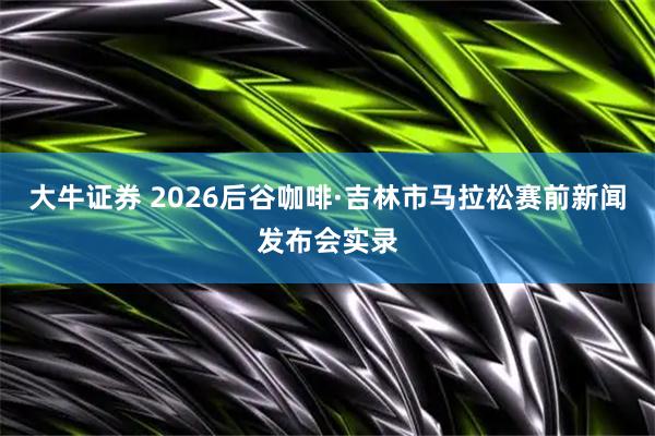 大牛证券 2026后谷咖啡·吉林市马拉松赛前新闻发布会实录