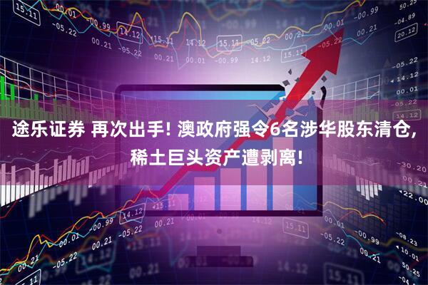 途乐证券 再次出手! 澳政府强令6名涉华股东清仓, 稀土巨头资产遭剥离!