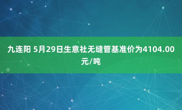九连阳 5月29日生意社无缝管基准价为4104.00元/吨