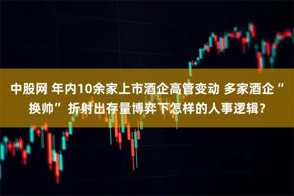 中股网 年内10余家上市酒企高管变动 多家酒企“换帅” 折射出存量博弈下怎样的人事逻辑？