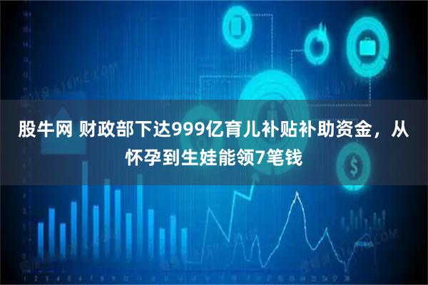 股牛网 财政部下达999亿育儿补贴补助资金，从怀孕到生娃能领7笔钱
