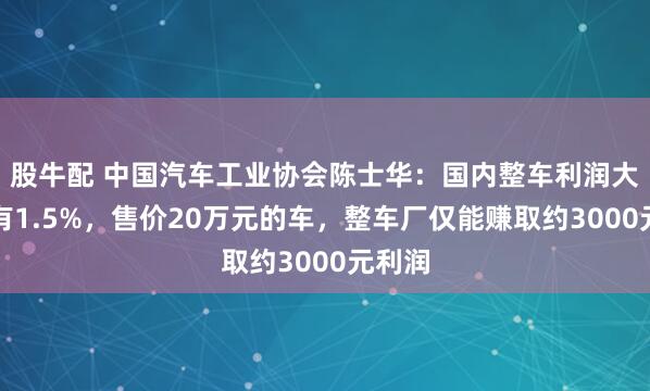 股牛配 中国汽车工业协会陈士华：国内整车利润大概只有1.5%，售价20万元的车，整车厂仅能赚取约3000元利润