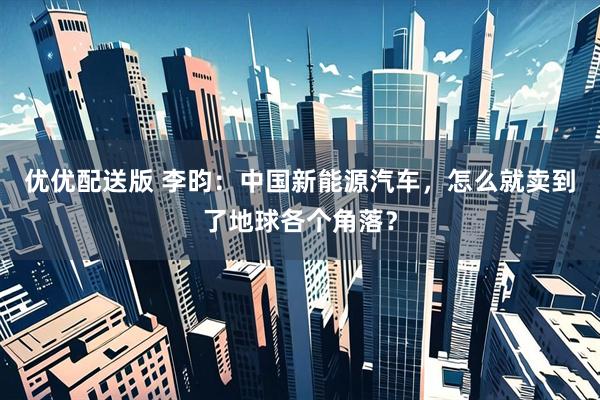 优优配送版 李昀：中国新能源汽车，怎么就卖到了地球各个角落？