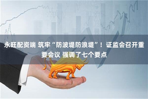 永旺配资端 筑牢“防波堤防浪堤”！证监会召开重要会议 强调了七个要点
