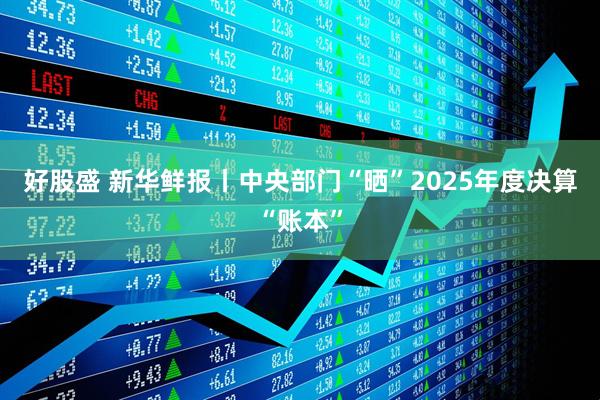 好股盛 新华鲜报丨中央部门“晒”2025年度决算“账本”