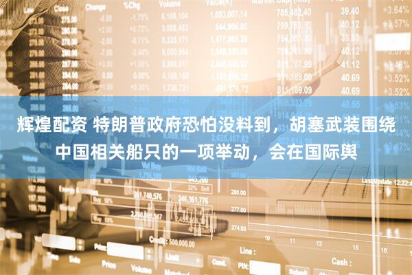 辉煌配资 特朗普政府恐怕没料到，胡塞武装围绕中国相关船只的一项举动，会在国际舆
