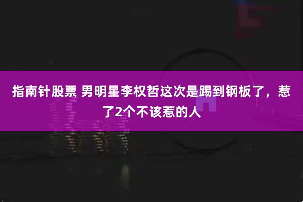 指南针股票 男明星李权哲这次是踢到钢板了，惹了2个不该惹的人