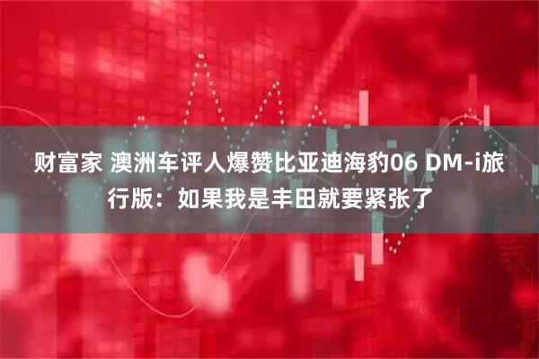 财富家 澳洲车评人爆赞比亚迪海豹06 DM-i旅行版：如果我是丰田就要紧张了