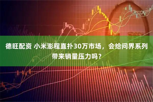 德旺配资 小米澎程直扑30万市场，会给问界系列带来销量压力吗？