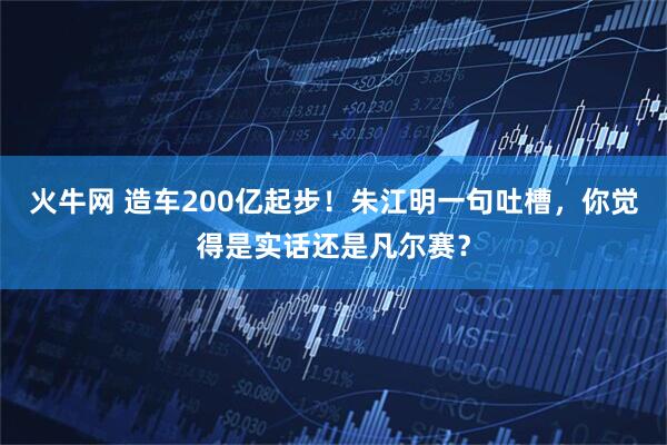 火牛网 造车200亿起步！朱江明一句吐槽，你觉得是实话还是凡尔赛？