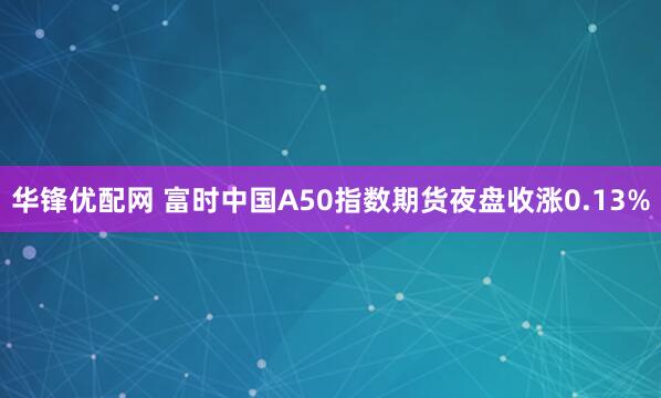 华锋优配网 富时中国A50指数期货夜盘收涨0.13%