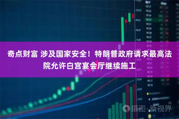 奇点财富 涉及国家安全！特朗普政府请求最高法院允许白宫宴会厅继续施工