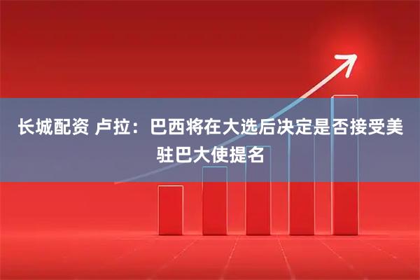 长城配资 卢拉：巴西将在大选后决定是否接受美驻巴大使提名